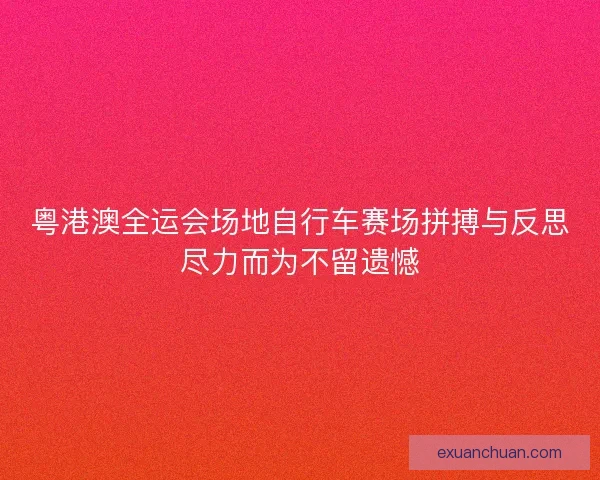 粤港澳全运会场地自行车赛场拼搏与反思尽力而为不留遗憾